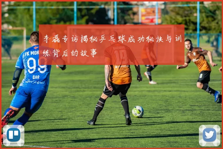 李磊专访揭秘乒乓球成功秘诀与训练背后的故事