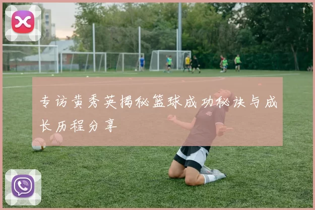 专访黄秀英揭秘篮球成功秘诀与成长历程分享