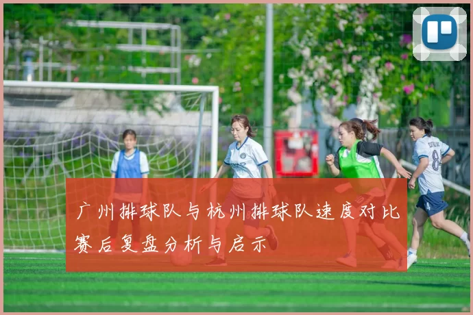 广州排球队与杭州排球队速度对比赛后复盘分析与启示