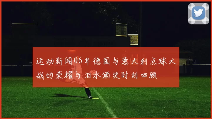 运动新闻06年德国与意大利点球大战的荣耀与泪水颁奖时刻回顾