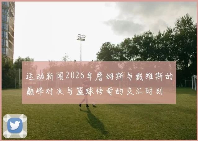 运动新闻2026年詹姆斯与戴维斯的巅峰对决与篮球传奇的交汇时刻