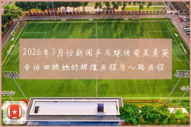 2026年3月份新闻乒乓球传奇吴秀英专访回顾她的辉煌历程与心路历程