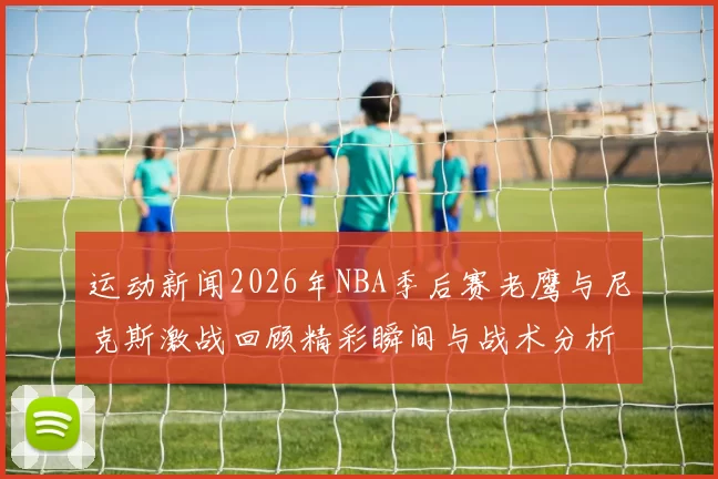 运动新闻2026年NBA季后赛老鹰与尼克斯激战回顾精彩瞬间与战术分析