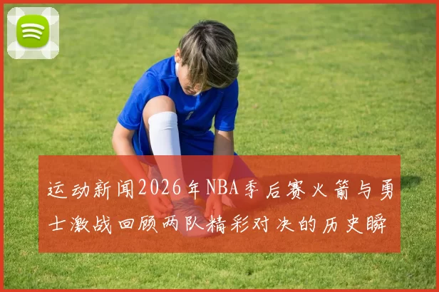 运动新闻2026年NBA季后赛火箭与勇士激战回顾两队精彩对决的历史瞬间