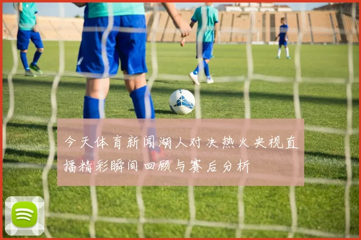 今天体育新闻湖人对决热火央视直播精彩瞬间回顾与赛后分析