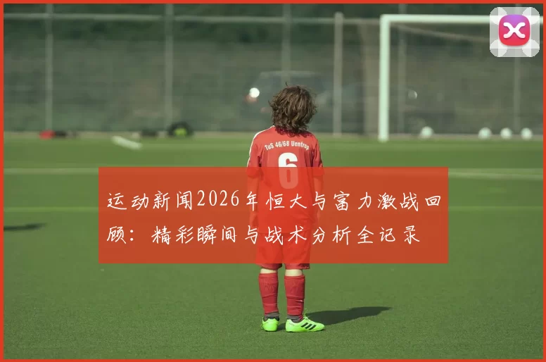 运动新闻2026年恒大与富力激战回顾：精彩瞬间与战术分析全记录